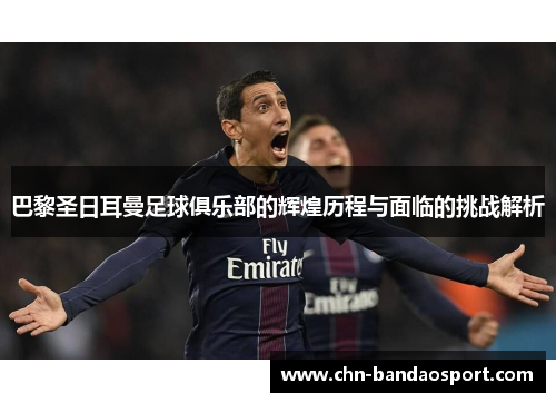 巴黎圣日耳曼足球俱乐部的辉煌历程与面临的挑战解析