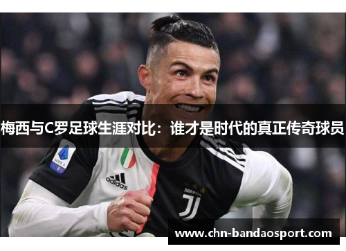 梅西与C罗足球生涯对比：谁才是时代的真正传奇球员