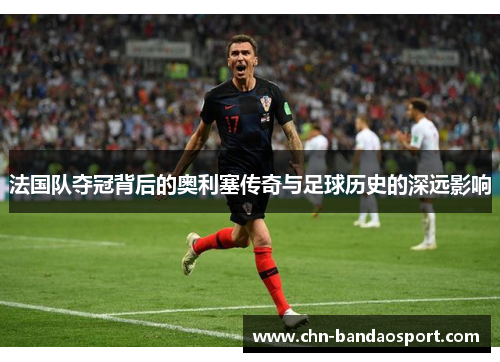 法国队夺冠背后的奥利塞传奇与足球历史的深远影响