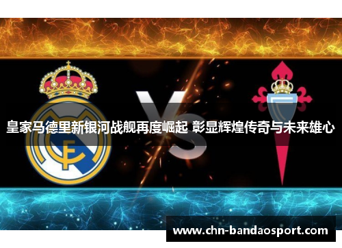 皇家马德里新银河战舰再度崛起 彰显辉煌传奇与未来雄心