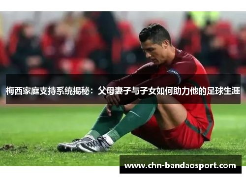 梅西家庭支持系统揭秘：父母妻子与子女如何助力他的足球生涯