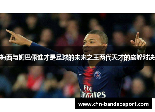 梅西与姆巴佩谁才是足球的未来之王两代天才的巅峰对决
