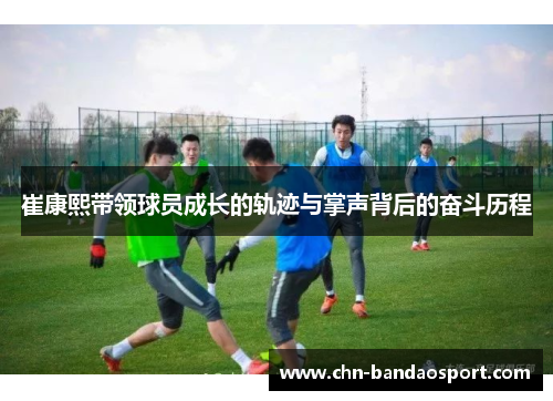 崔康熙带领球员成长的轨迹与掌声背后的奋斗历程