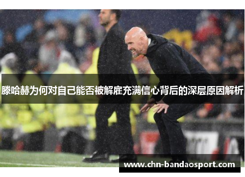 滕哈赫为何对自己能否被解雇充满信心背后的深层原因解析