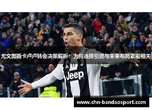尤文图斯卡卢卢转会决策解析：为何选择引进与未来布局紧密相关