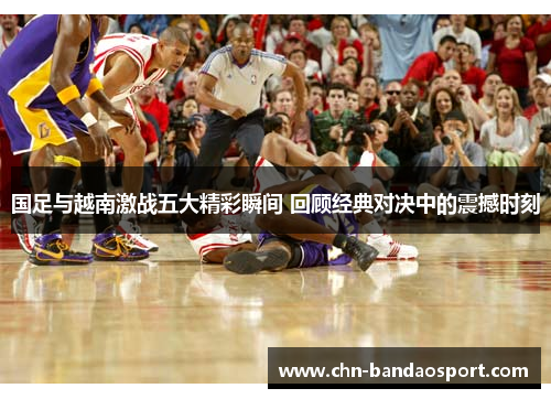 国足与越南激战五大精彩瞬间 回顾经典对决中的震撼时刻