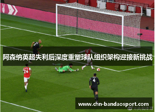 阿森纳英超失利后深度重塑球队组织架构迎接新挑战