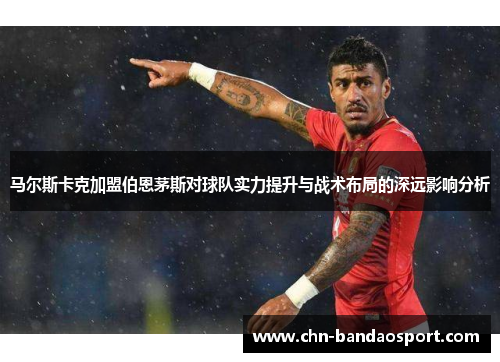 马尔斯卡克加盟伯恩茅斯对球队实力提升与战术布局的深远影响分析