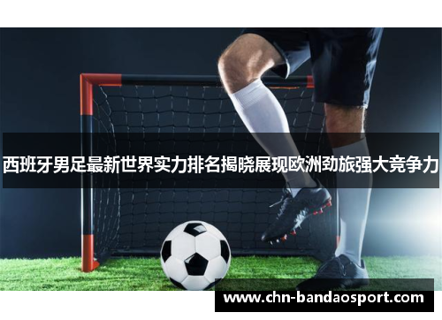 西班牙男足最新世界实力排名揭晓展现欧洲劲旅强大竞争力