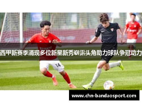 西甲新赛季涌现多位新星新秀崭露头角助力球队争冠动力