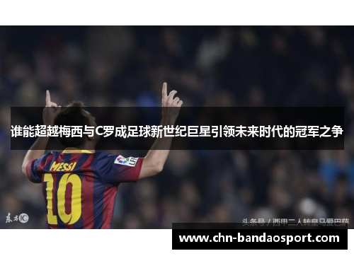 谁能超越梅西与C罗成足球新世纪巨星引领未来时代的冠军之争 谁能超越梅西与C罗成足球新世纪巨星引领未来时代的冠军之争