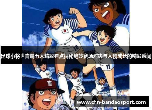 足球小将世青篇五大精彩看点揭秘绝妙赛场对决与人物成长的精彩瞬间
