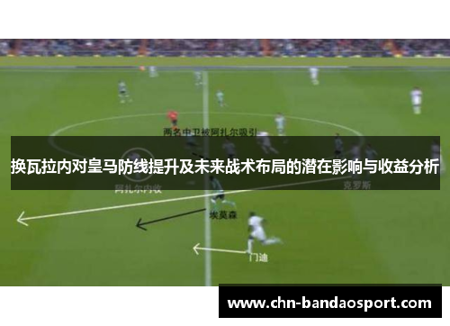 换瓦拉内对皇马防线提升及未来战术布局的潜在影响与收益分析