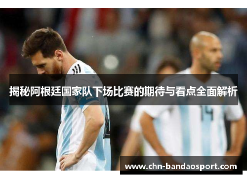 揭秘阿根廷国家队下场比赛的期待与看点全面解析