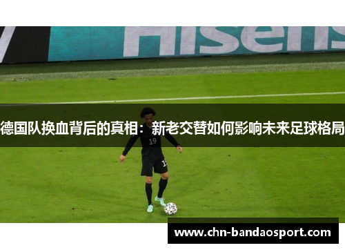 德国队换血背后的真相:新老交替如何影响未来足球格局 德国队换血背后的真相:新老交替如何影响未来足球格局