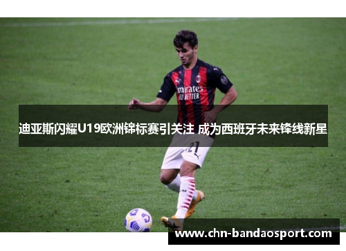 迪亚斯闪耀U19欧洲锦标赛引关注 成为西班牙未来锋线新星