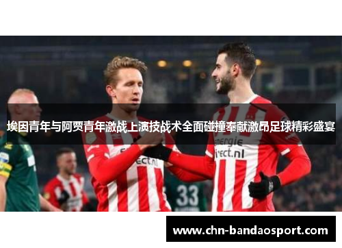 埃因青年与阿贾青年激战上演技战术全面碰撞奉献激昂足球精彩盛宴 埃因青年与阿贾青年激战上演技战术全面碰撞奉献激昂足球精彩盛宴