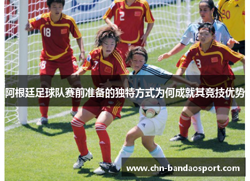 阿根廷足球队赛前准备的独特方式为何成就其竞技优势 阿根廷足球队赛前准备的独特方式为何成就其竞技优势