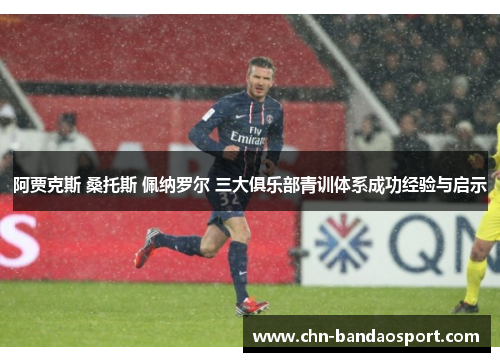 阿贾克斯 桑托斯 佩纳罗尔 三大俱乐部青训体系成功经验与启示 阿贾克斯 桑托斯 佩纳罗尔 三大俱乐部青训体系成功经验与启示
