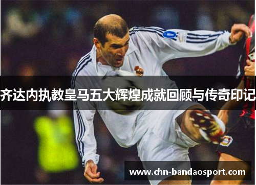 齐达内执教皇马五大辉煌成就回顾与传奇印记