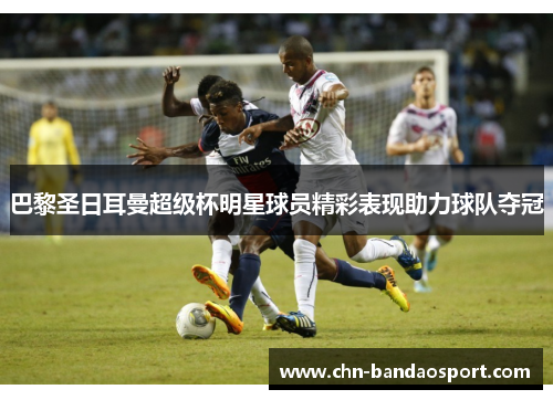 巴黎圣日耳曼超级杯明星球员精彩表现助力球队夺冠