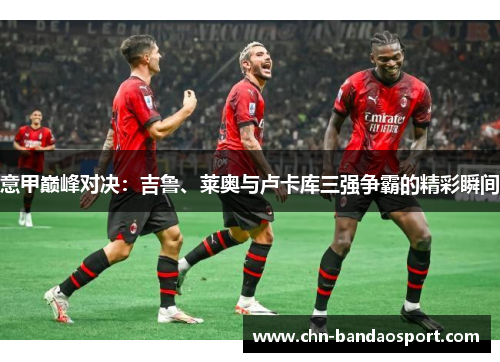 意甲巅峰对决：吉鲁、莱奥与卢卡库三强争霸的精彩瞬间